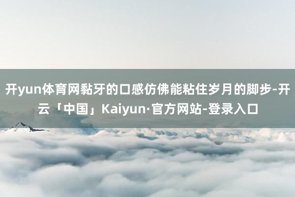 开yun体育网黏牙的口感仿佛能粘住岁月的脚步-开云「中国」Kaiyun·官方网站-登录入口