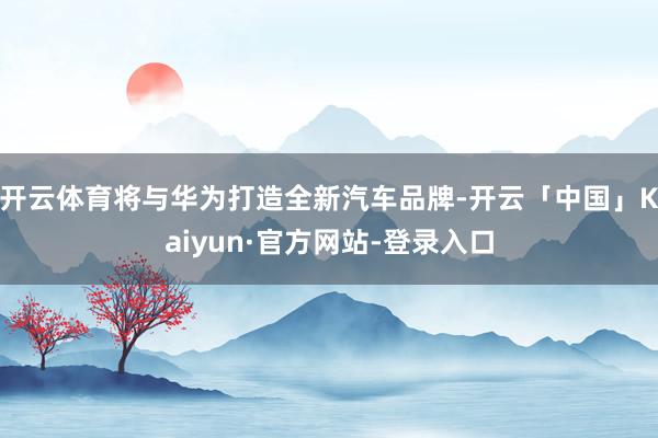 开云体育将与华为打造全新汽车品牌-开云「中国」Kaiyun·官方网站-登录入口