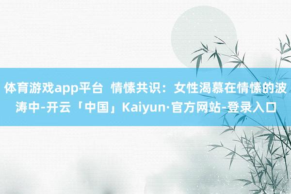 体育游戏app平台 情愫共识:女性渴慕在情愫的波涛中-开云「中国」Kaiyun·官方网站-登录入口