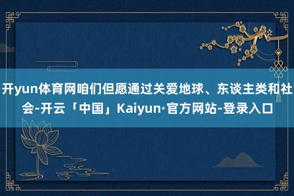 开yun体育网咱们但愿通过关爱地球、东谈主类和社会-开云「中国」Kaiyun·官方网站-登录入口