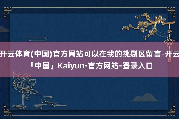 开云体育(中国)官方网站可以在我的挑剔区留言-开云「中国」Kaiyun·官方网站-登录入口
