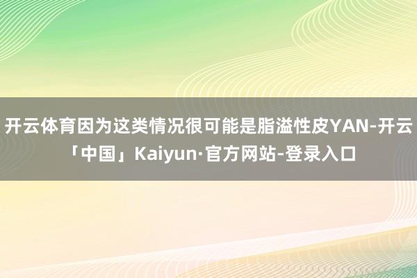 开云体育因为这类情况很可能是脂溢性皮YAN-开云「中国」Kaiyun·官方网站-登录入口