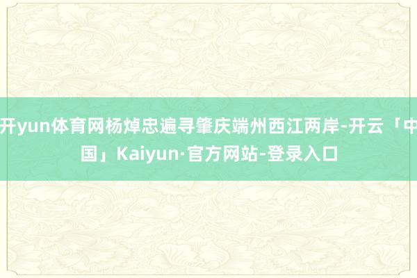 开yun体育网杨焯忠遍寻肇庆端州西江两岸-开云「中国」Kaiyun·官方网站-登录入口