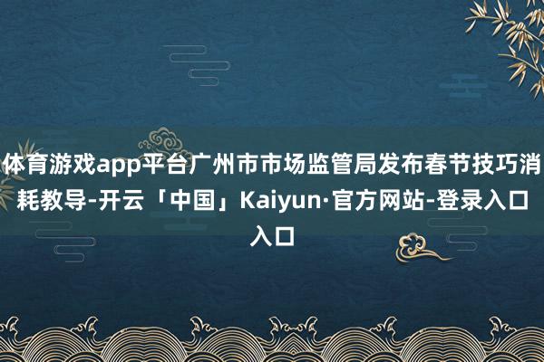 体育游戏app平台广州市市场监管局发布春节技巧消耗教导-开云「中国」Kaiyun·官方网站-登录入口