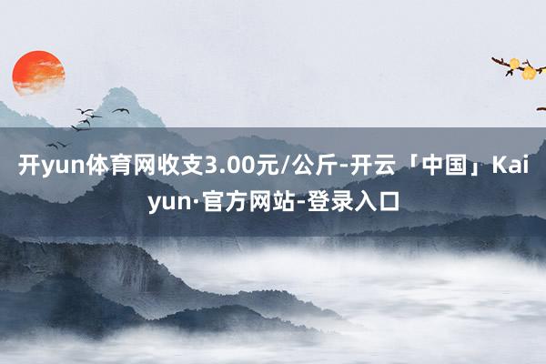 开yun体育网收支3.00元/公斤-开云「中国」Kaiyun·官方网站-登录入口