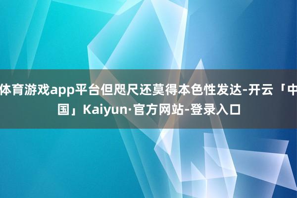 体育游戏app平台但咫尺还莫得本色性发达-开云「中国」Kaiyun·官方网站-登录入口