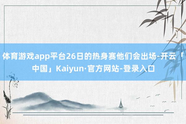 体育游戏app平台26日的热身赛他们会出场-开云「中国」Kaiyun·官方网站-登录入口