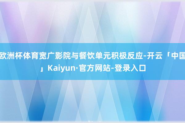 欧洲杯体育宽广影院与餐饮单元积极反应-开云「中国」Kaiyun·官方网站-登录入口