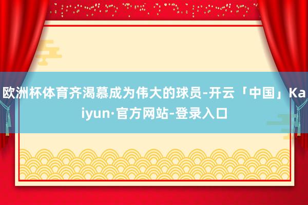 欧洲杯体育齐渴慕成为伟大的球员-开云「中国」Kaiyun·官方网站-登录入口