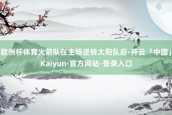 欧洲杯体育火箭队在主场逆转太阳队后-开云「中国」Kaiyun·官方网站-登录入口