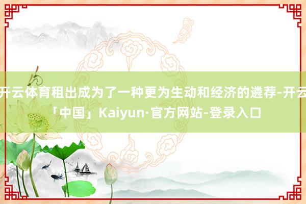 开云体育租出成为了一种更为生动和经济的遴荐-开云「中国」Kaiyun·官方网站-登录入口