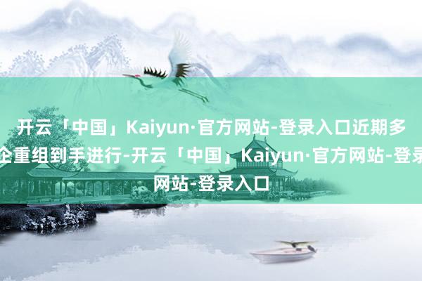 开云「中国」Kaiyun·官方网站-登录入口近期多家房企重组到手进行-开云「中国」Kaiyun·官方网站-登录入口