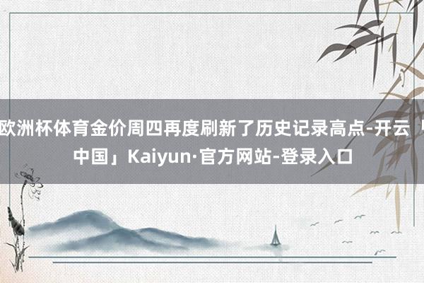 欧洲杯体育金价周四再度刷新了历史记录高点-开云「中国」Kaiyun·官方网站-登录入口