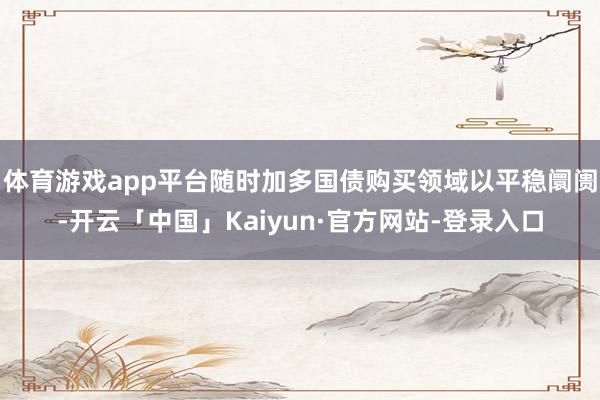 体育游戏app平台随时加多国债购买领域以平稳阛阓-开云「中国」Kaiyun·官方网站-登录入口