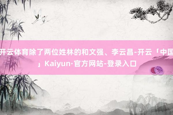 开云体育除了两位姓林的和文强、李云昌-开云「中国」Kaiyun·官方网站-登录入口