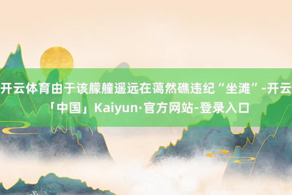 开云体育由于该艨艟遥远在蔼然礁违纪“坐滩”-开云「中国」Kaiyun·官方网站-登录入口