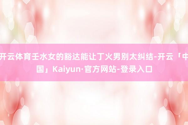 开云体育壬水女的豁达能让丁火男别太纠结-开云「中国」Kaiyun·官方网站-登录入口