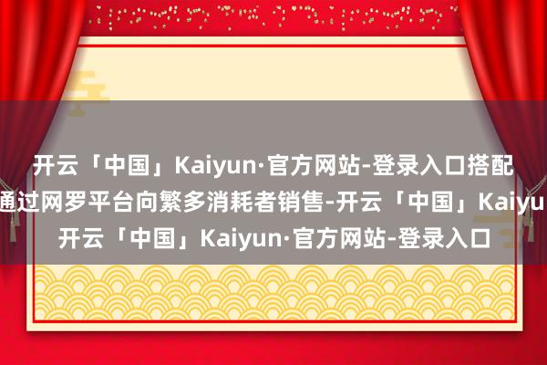 开云「中国」Kaiyun·官方网站-登录入口搭配生理盐水、打针器等通过网罗平台向繁多消耗者销售-开云「中国」Kaiyun·官方网站-登录入口