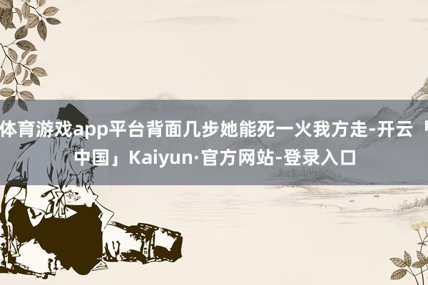 体育游戏app平台背面几步她能死一火我方走-开云「中国」Kaiyun·官方网站-登录入口