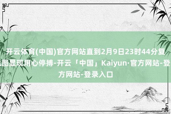 开云体育(中国)官方网站直到2月9日23时44分复查心电图显现用心停搏-开云「中国」Kaiyun·官方网站-登录入口