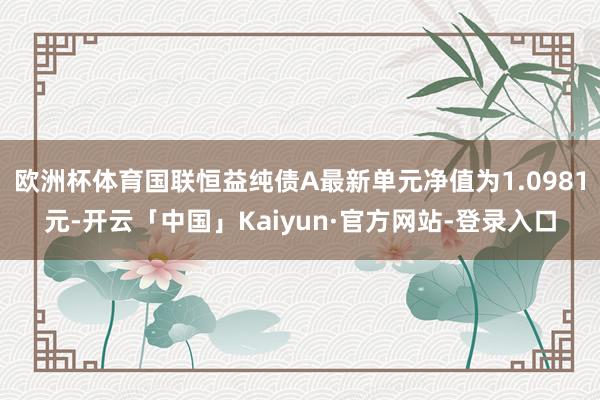 欧洲杯体育国联恒益纯债A最新单元净值为1.0981元-开云「中国」Kaiyun·官方网站-登录入口