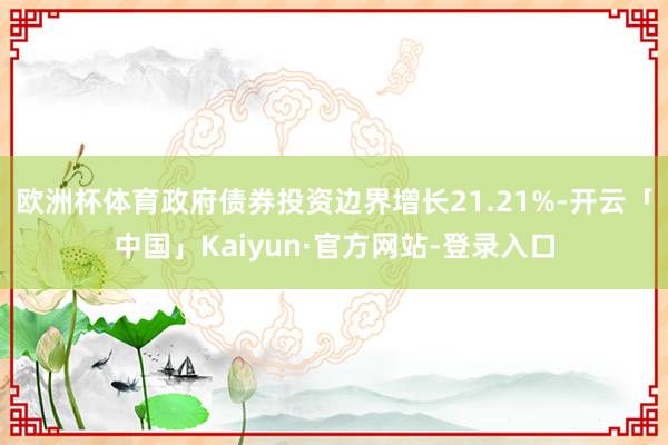 欧洲杯体育政府债券投资边界增长21.21%-开云「中国」Kaiyun·官方网站-登录入口