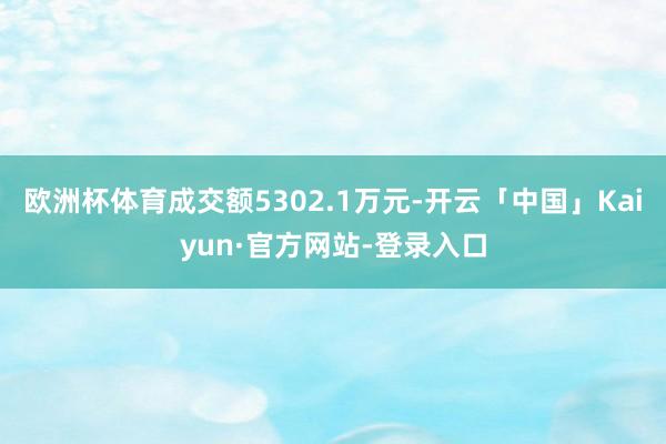 欧洲杯体育成交额5302.1万元-开云「中国」Kaiyun·官方网站-登录入口