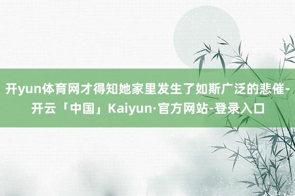 开yun体育网才得知她家里发生了如斯广泛的悲催-开云「中国」Kaiyun·官方网站-登录入口