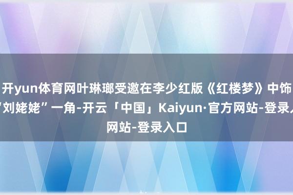 开yun体育网叶琳瑯受邀在李少红版《红楼梦》中饰演“刘姥姥”一角-开云「中国」Kaiyun·官方网站-登录入口