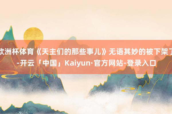 欧洲杯体育《天主们的那些事儿》无语其妙的被下架了-开云「中国」Kaiyun·官方网站-登录入口