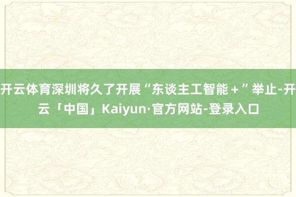 开云体育深圳将久了开展“东谈主工智能+”举止-开云「中国」Kaiyun·官方网站-登录入口