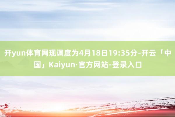 开yun体育网现调度为4月18日19:35分-开云「中国」Kaiyun·官方网站-登录入口