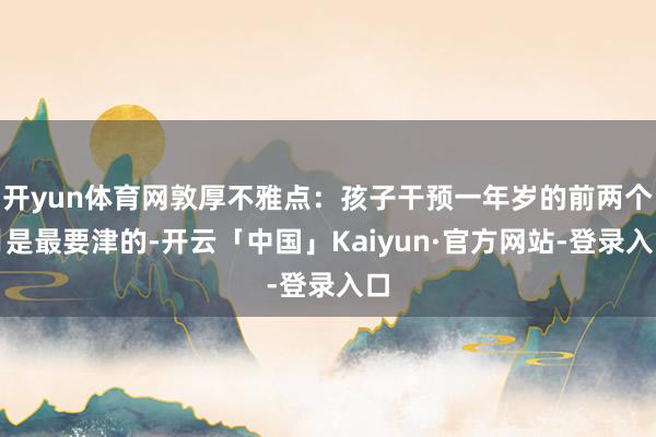 开yun体育网敦厚不雅点：孩子干预一年岁的前两个月是最要津的-开云「中国」Kaiyun·官方网站-登录入口