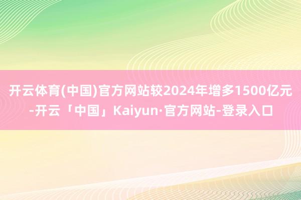 开云体育(中国)官方网站较2024年增多1500亿元-开云「中国」Kaiyun·官方网站-登录入口