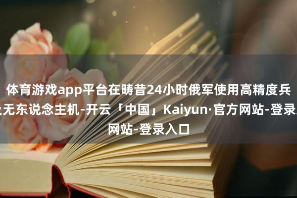 体育游戏app平台在畴昔24小时俄军使用高精度兵器及无东说念主机-开云「中国」Kaiyun·官方网站-登录入口
