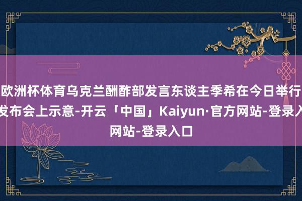 欧洲杯体育乌克兰酬酢部发言东谈主季希在今日举行的发布会上示意-开云「中国」Kaiyun·官方网站-登录入口