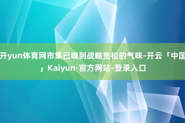 开yun体育网市集已嗅到战略宽松的气味-开云「中国」Kaiyun·官方网站-登录入口