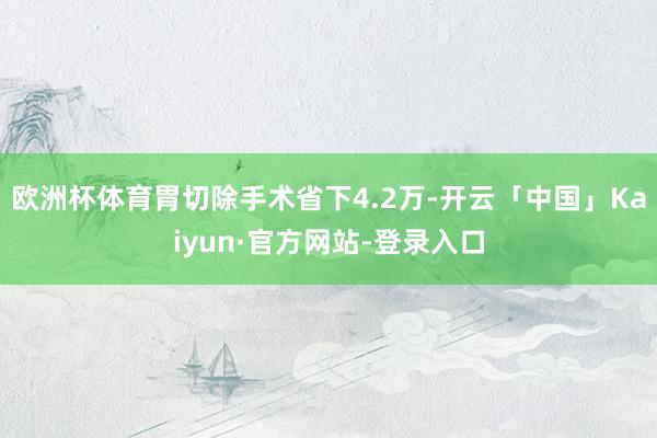 欧洲杯体育胃切除手术省下4.2万-开云「中国」Kaiyun·官方网站-登录入口