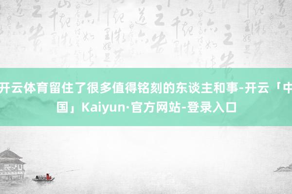 开云体育留住了很多值得铭刻的东谈主和事-开云「中国」Kaiyun·官方网站-登录入口
