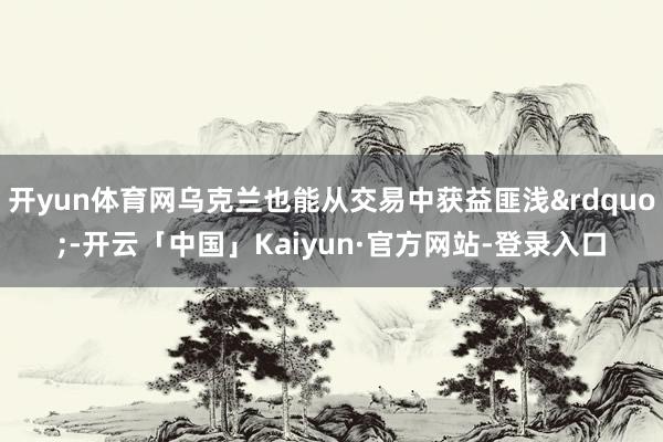 开yun体育网乌克兰也能从交易中获益匪浅&rdquo;-开云「中国」Kaiyun·官方网站-登录入口