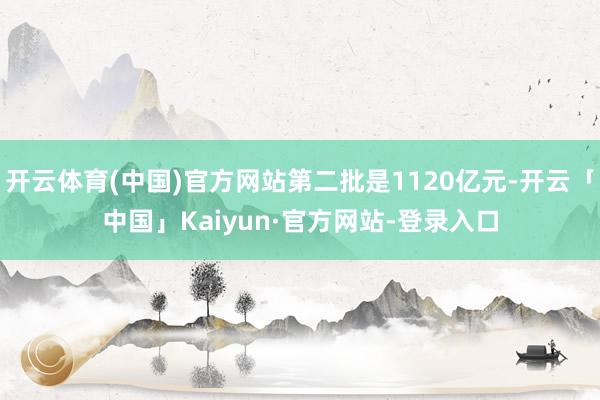 开云体育(中国)官方网站第二批是1120亿元-开云「中国」Kaiyun·官方网站-登录入口