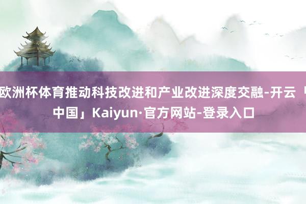 欧洲杯体育推动科技改进和产业改进深度交融-开云「中国」Kaiyun·官方网站-登录入口