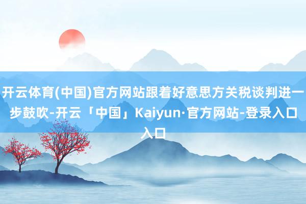 开云体育(中国)官方网站跟着好意思方关税谈判进一步鼓吹-开云「中国」Kaiyun·官方网站-登录入口