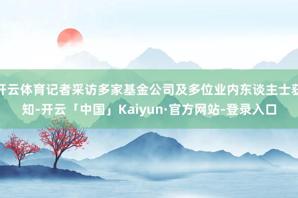 开云体育记者采访多家基金公司及多位业内东谈主士获知-开云「中国」Kaiyun·官方网站-登录入口