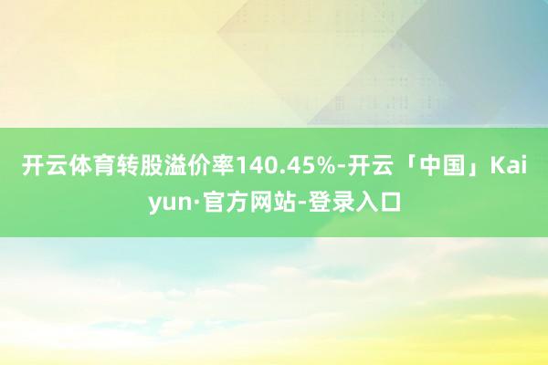 开云体育转股溢价率140.45%-开云「中国」Kaiyun·官方网站-登录入口