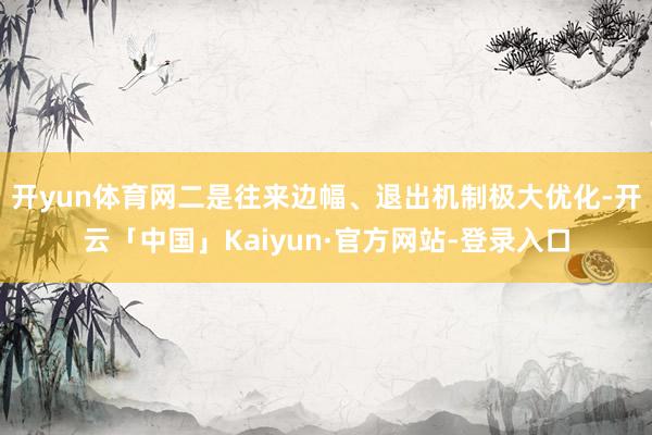 开yun体育网二是往来边幅、退出机制极大优化-开云「中国」Kaiyun·官方网站-登录入口