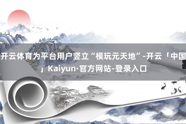 开云体育为平台用户竖立“模玩元天地”-开云「中国」Kaiyun·官方网站-登录入口