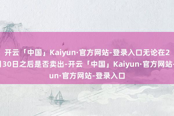 开云「中国」Kaiyun·官方网站-登录入口无论在2025年4月30日之后是否卖出-开云「中国」Kaiyun·官方网站-登录入口