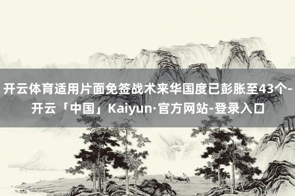 开云体育适用片面免签战术来华国度已彭胀至43个-开云「中国」Kaiyun·官方网站-登录入口