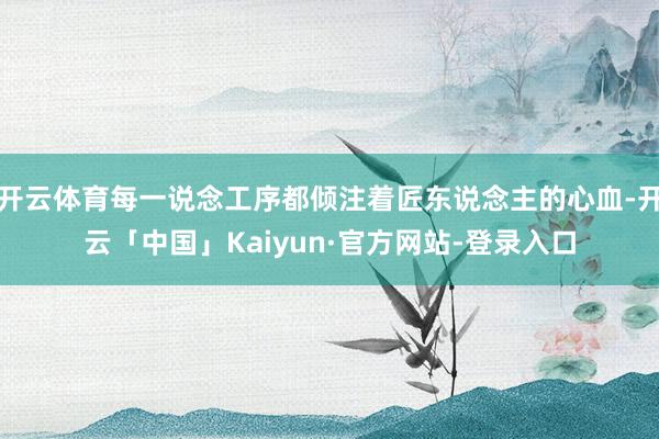 开云体育每一说念工序都倾注着匠东说念主的心血-开云「中国」Kaiyun·官方网站-登录入口